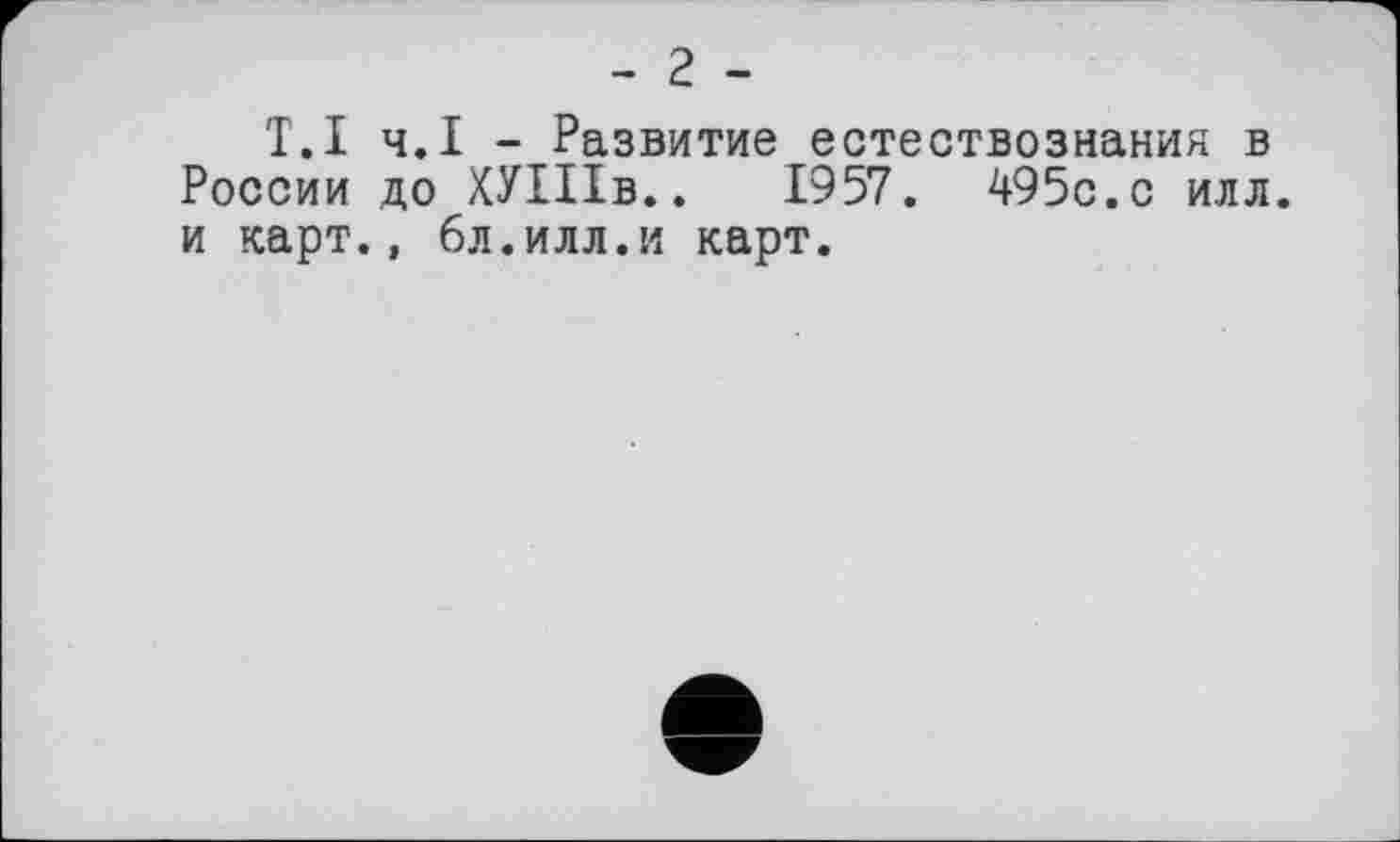 ﻿- 2 -
T.І ч.І - Развитие естествознания в России до ХУШв.. 1957. 495с.с илл. и карт., 6л.илл.и карт.